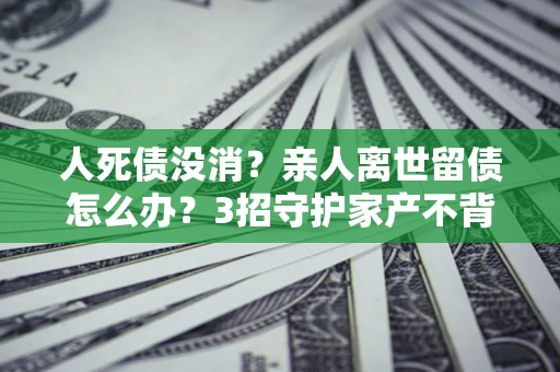 济南人死债没消？亲人离世留债怎么办？3招守护家产不背锅