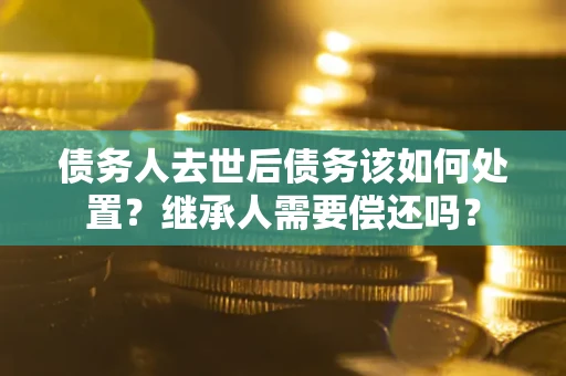 济南债务人去世后债务该如何处置？继承人需要偿还吗？