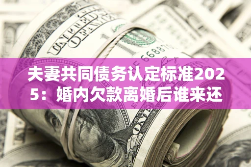 济南夫妻共同债务认定标准2025：婚内欠款离婚后谁来还？