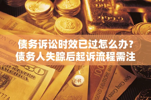济南债务诉讼时效已过怎么办？债务人失踪后起诉流程需注意什么？